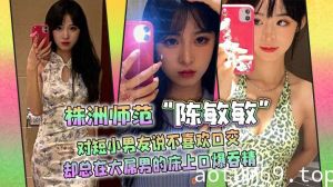 株洲师范“陈敏敏”对短小男友说不喜欢口交，却总在大屌男的床上口爆吞精