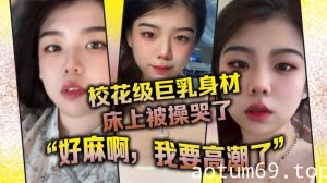 校花级巨乳身材床上被操哭了，最后的一句“好麻啊，我要高潮了”给我听升旗了