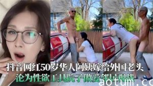 抖音网红50岁华人阿姨嫁给外国老头沦为性欲工具院子做爱邻居观战