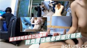 最强绿帽哥自己玩电脑 我负责操他老婆灌注精液