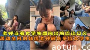 轰动全网的韩国老师掏出鸡巴让高中学生口交